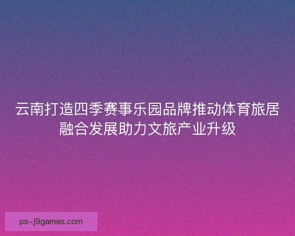 云南打造四季赛事乐园品牌推动体育旅居融合发展助力文旅产业升级