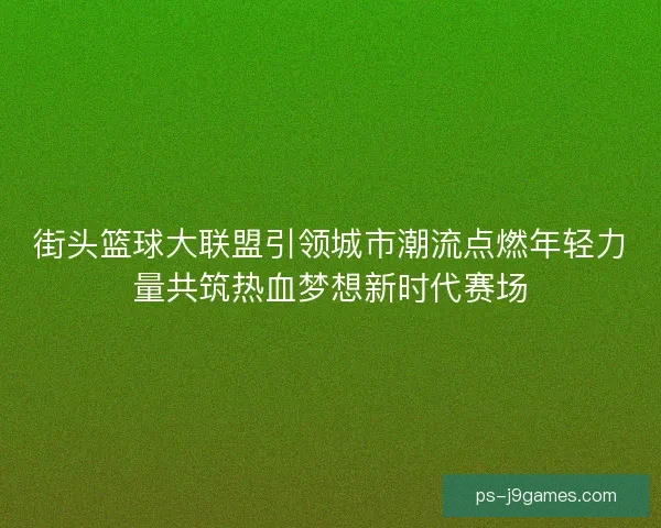 街头篮球大联盟引领城市潮流点燃年轻力量共筑热血梦想新时代赛场