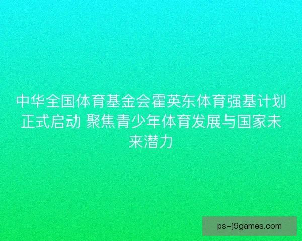 中华全国体育基金会霍英东体育强基计划正式启动 聚焦青少年体育发展与国家未来潜力