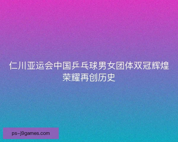 仁川亚运会中国乒乓球男女团体双冠辉煌荣耀再创历史